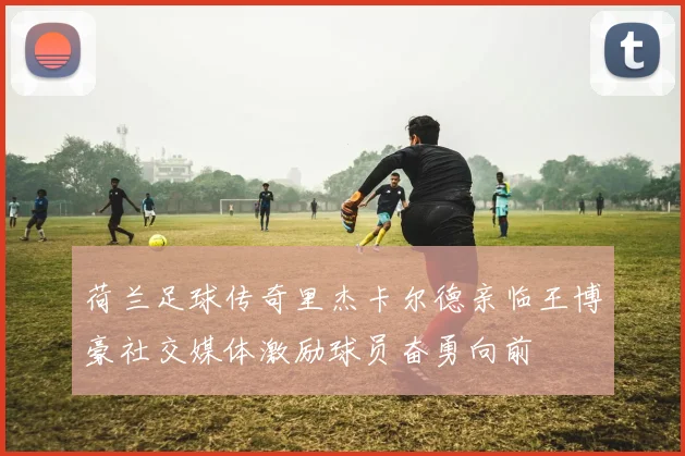 荷兰足球传奇里杰卡尔德亲临王博豪社交媒体激励球员奋勇向前