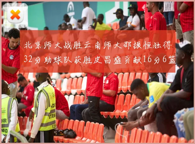 北京师大战胜云南师大邵振恒独得32分助球队获胜皮昌盛贡献16分6篮板5助攻