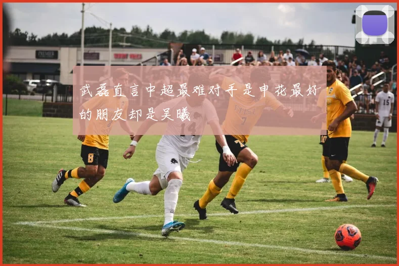 武磊直言中超最难对手是申花最好的朋友却是吴曦