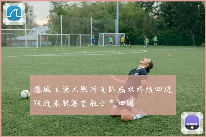 蓉城主场大胜河南队成功终结四连败迎来联赛首胜士气回暖