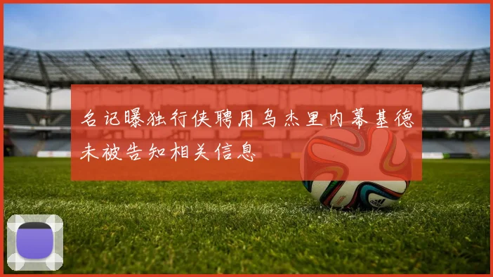 名记曝独行侠聘用乌杰里内幕基德未被告知相关信息