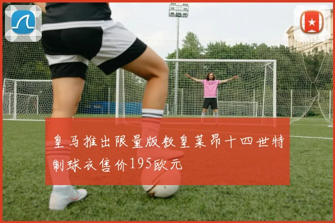 皇马推出限量版教皇莱昂十四世特制球衣售价195欧元