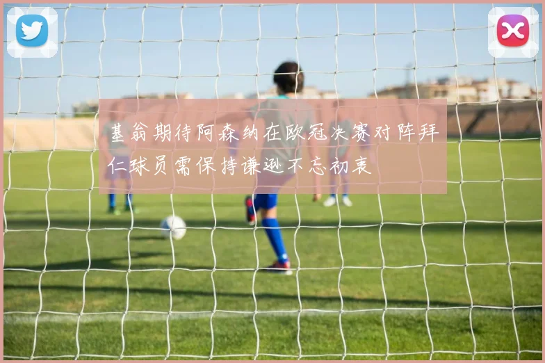 基翁期待阿森纳在欧冠决赛对阵拜仁球员需保持谦逊不忘初衷