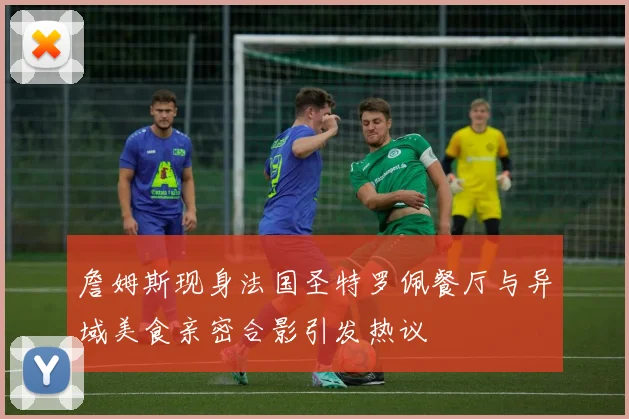 詹姆斯现身法国圣特罗佩餐厅与异域美食亲密合影引发热议