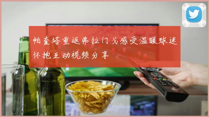 帕奎塔重返弗拉门戈感受温暖球迷怀抱互动视频分享