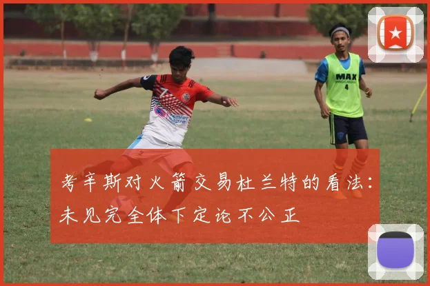 考辛斯对火箭交易杜兰特的看法：未见完全体下定论不公正