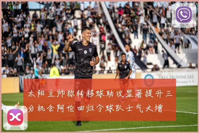 太阳主帅称转移球助攻显著提升三分机会阿伦回归令球队士气大增
