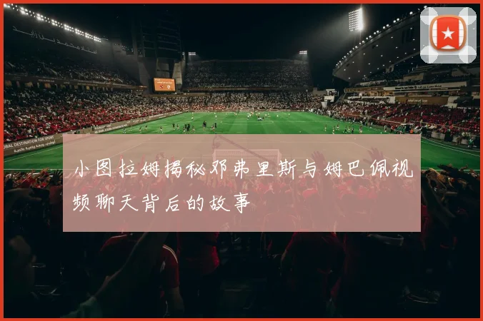 小图拉姆揭秘邓弗里斯与姆巴佩视频聊天背后的故事