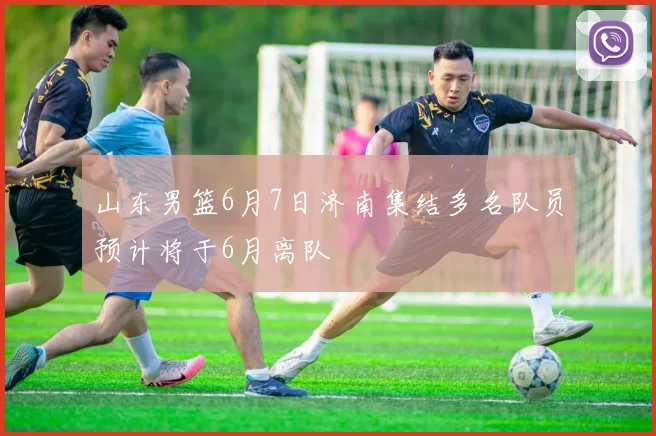 山东男篮6月7日济南集结多名队员预计将于6月离队