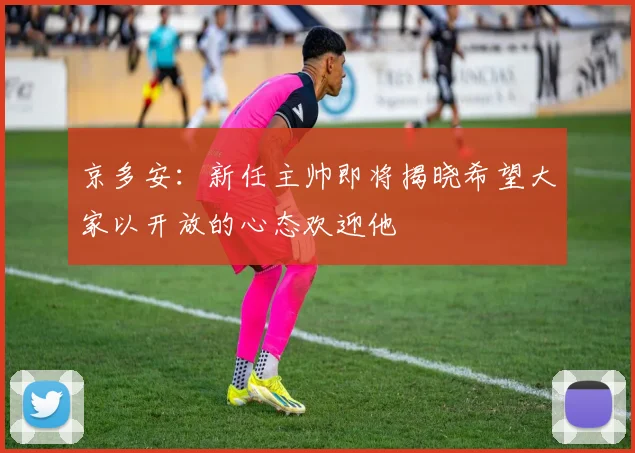 京多安：新任主帅即将揭晓希望大家以开放的心态欢迎他