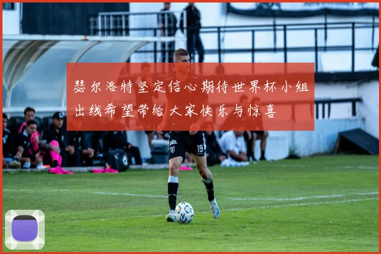 瑟尔洛特坚定信心期待世界杯小组出线希望带给大家快乐与惊喜