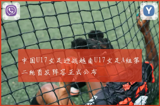 中国U17女足迎战越南U17女足A组第二轮首发阵容正式公布