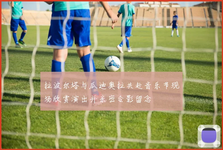 拉波尔塔与瓜迪奥拉共赴音乐节现场欣赏演出并亲密合影留念