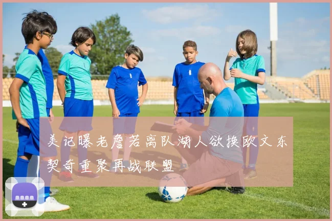 美记曝老詹若离队湖人欲换欧文东契奇重聚再战联盟