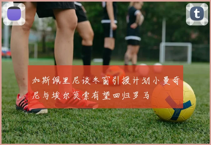 加斯佩里尼谈冬窗引援计划小曼奇尼与埃尔莫索有望回归罗马