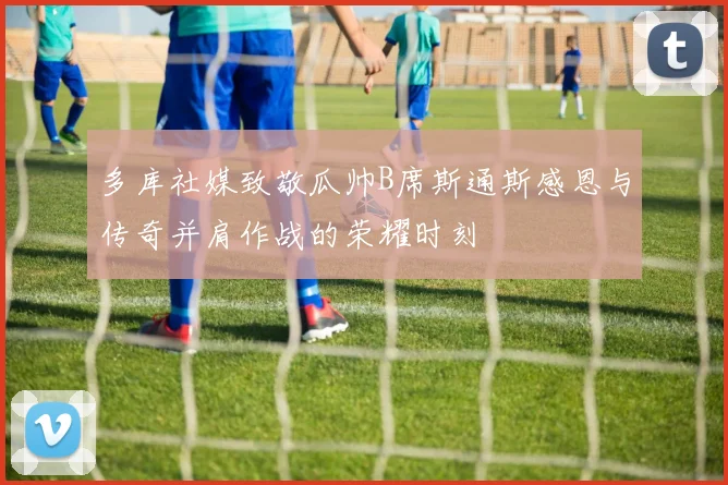 多库社媒致敬瓜帅B席斯通斯感恩与传奇并肩作战的荣耀时刻