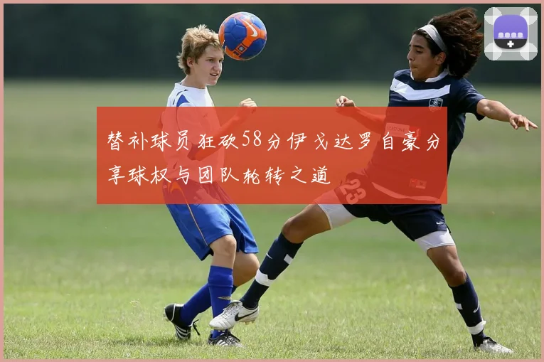 替补球员狂砍58分伊戈达罗自豪分享球权与团队轮转之道