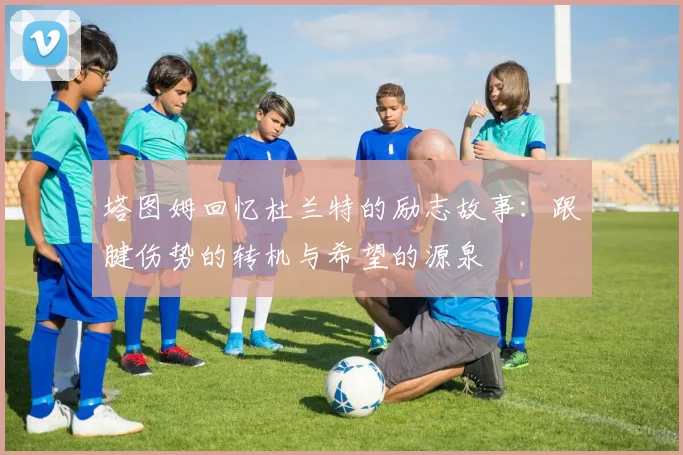塔图姆回忆杜兰特的励志故事：跟腱伤势的转机与希望的源泉