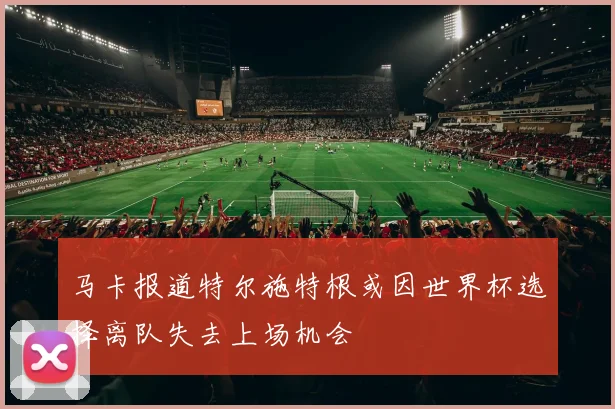 马卡报道特尔施特根或因世界杯选择离队失去上场机会