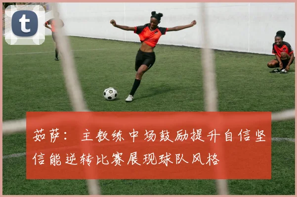 茹萨：主教练中场鼓励提升自信坚信能逆转比赛展现球队风格
