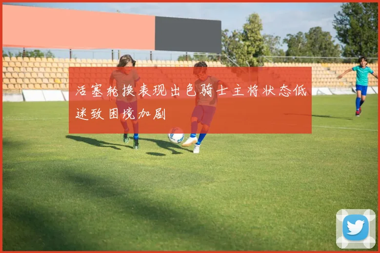 活塞轮换表现出色骑士主将状态低迷致困境加剧