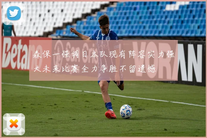 森保一强调日本队现有阵容实力强大未来比赛全力争胜不留遗憾