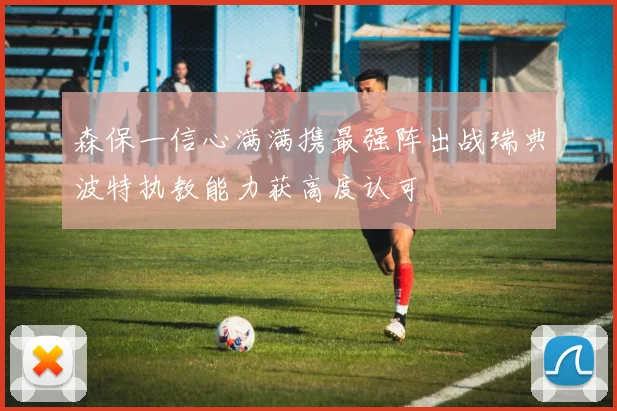 森保一信心满满携最强阵出战瑞典波特执教能力获高度认可