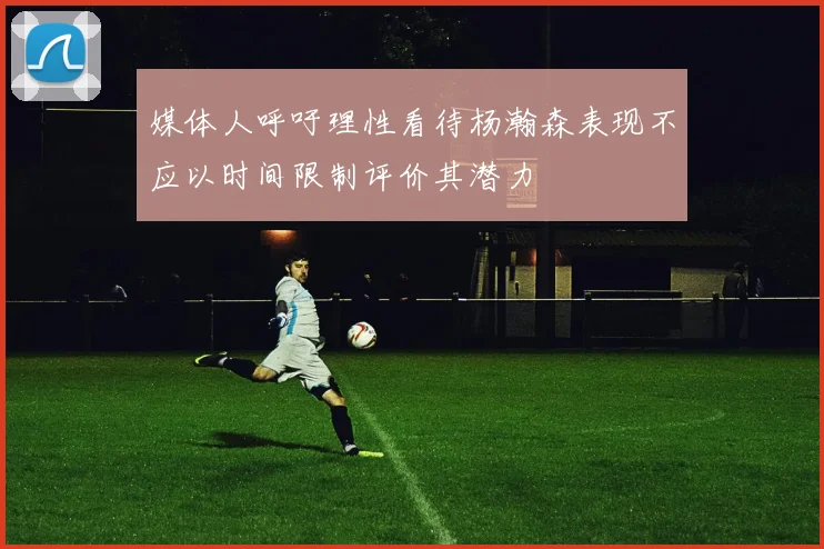媒体人呼吁理性看待杨瀚森表现不应以时间限制评价其潜力
