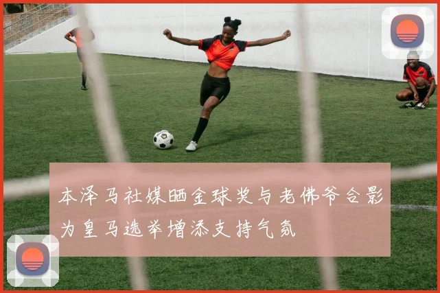本泽马社媒晒金球奖与老佛爷合影为皇马选举增添支持气氛