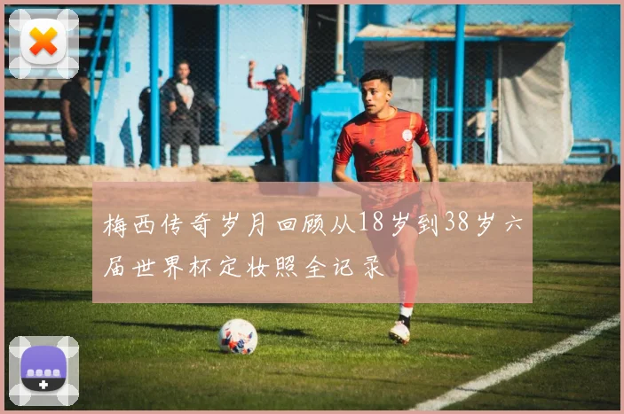 梅西传奇岁月回顾从18岁到38岁六届世界杯定妆照全记录